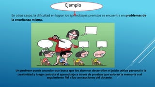En otros casos, la dificultad en lograr los aprendizajes previstos se encuentra en problemas de
la enseñanza misma.
Un profesor puede anunciar que busca que los alumnos desarrollen el juicio crítico personal y la
creatividad y luego controla el aprendizaje a través de pruebas que valoran la memoria o el
seguimiento fiel a las concepciones del docente.
Ejemplo
 
