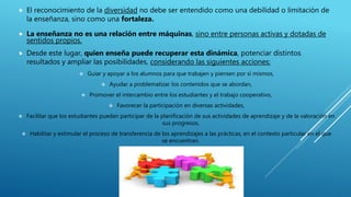  El reconocimiento de la diversidad no debe ser entendido como una debilidad o limitación de
la enseñanza, sino como una fortaleza.
 La enseñanza no es una relación entre máquinas, sino entre personas activas y dotadas de
sentidos propios.
 Desde este lugar, quien enseña puede recuperar esta dinámica, potenciar distintos
resultados y ampliar las posibilidades, considerando las siguientes acciones:
 Guiar y apoyar a los alumnos para que trabajen y piensen por sí mismos,
 Ayudar a problematizar los contenidos que se abordan,
 Promover el intercambio entre los estudiantes y el trabajo cooperativo,
 Favorecer la participación en diversas actividades,
 Facilitar que los estudiantes puedan participar de la planificación de sus actividades de aprendizaje y de la valoración en
sus progresos,
 Habilitar y estimular el proceso de transferencia de los aprendizajes a las prácticas, en el contexto particular en el que
se encuentran.
 