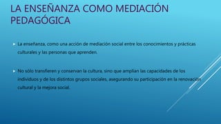 LA ENSEÑANZA COMO MEDIACIÓN
PEDAGÓGICA
 La enseñanza, como una acción de mediación social entre los conocimientos y prácticas
culturales y las personas que aprenden.
 No sólo transfieren y conservan la cultura, sino que amplían las capacidades de los
individuos y de los distintos grupos sociales, asegurando su participación en la renovación
cultural y la mejora social.
 