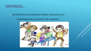 ENTONCES…
 UNA PROPUESTA DE ENSEÑANZA DEBERÍA CONTEMPLAR LAS
CONDICIONES DE LOS SUJETOS Y DEL CONTEXTO.
 
