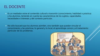 EL DOCENTE
 Es un mediador entre el contenido cultural a transmitir (conocimiento, habilidad o práctica)
y los alumnos, teniendo en cuenta las características de los sujetos, capacidades,
necesidades e intereses y del contexto particular.
 No sólo buscará que los alumnos asimilen, sino también que puedan vincular el
conocimiento y las prácticas, lo general y lo local, el aprendizaje común y el tratamiento
particular de los problemas.
 