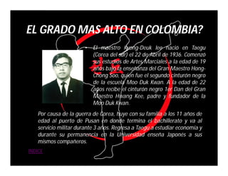 EL GRADO MAS ALTO EN COLOMBIA?
                       •   El maestro Kyong-Deuk lee nació en Taegu
                           (Corea del sur) el 22 de Abril de 1936. Comenzó
                           sus estudios de Artes Marciales a la edad de 19
                           años bajo la enseñanza del Gran Maestro Hong-
                           Chong Soo, quien fue el segundo cinturón negro
                           de la escuela Moo Duk Kwan. A la edad de 22
                           años recibe el cinturón negro 1er Dan del Gran
                           Maestro Hwang Kee, padre y fundador de la
                           Moo Duk Kwan.
   Por causa de la guerra de Corea, huye con su familia a los 11 años de
   edad al puerto de Pusan en donde termina el bachillerato y va al
   servicio militar durante 3 años. Regresa a Taegu a estudiar economía y
   durante su permanencia en la Universidad enseña Japonés a sus
   mismos compañeros.
INDICE
 