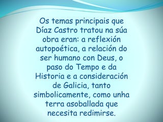 Os temas principais que
Díaz Castro tratou na súa
obra eran: a reflexión
autopoética, a relación do
ser humano con Deus, o
paso do Tempo e da
Historia e a consideración
de Galicia, tanto
simbolicamente, como unha
terra asoballada que
necesita redimirse.
 