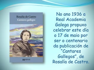 No ano 1936 a
Real Academia
Galega propuxo
celebrar este día
o 17 de maio por
ser o centenario
da publicación de
“Cantares
Gallegos”, de
Rosalía de Castro.
 
