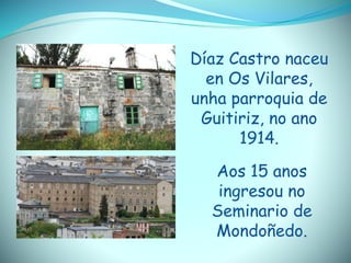 Díaz Castro naceu
en Os Vilares,
unha parroquia de
Guitiriz, no ano
1914.
Aos 15 anos
ingresou no
Seminario de
Mondoñedo.
 