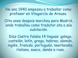 No ano 1940 empezou a traballar coma
profesor en Vilagarcía de Arousa.
Oito anos despois marchou para Madrid,
onde traballou como tradutor ata a súa
xubilación.
Díaz Castro falaba 14 linguas: galego,
castelán, latín, grego, hebreo, alemán,
inglés, francés, portugués, neerlandés,
italiano, sueco, danés e ruso.
 