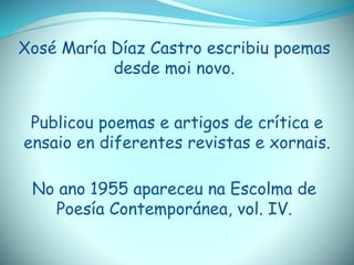 Xosé María Díaz Castro escribiu poemas
desde moi novo.
Publicou poemas e artigos de crítica e
ensaio en diferentes revistas e xornais.
No ano 1955 apareceu na Escolma de
Poesía Contemporánea, vol. IV.
 