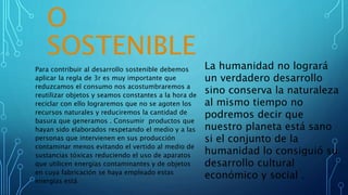 O
SOSTENIBLE
Para contribuir al desarrollo sostenible debemos
aplicar la regla de 3r es muy importante que
reduzcamos el consumo nos acostumbraremos a
reutilizar objetos y seamos constantes a la hora de
reciclar con ello lograremos que no se agoten los
recursos naturales y reduciremos la cantidad de
basura que generamos . Consumir productos que
hayan sido elaborados respetando el medio y a las
personas que intervienen en sus producción
contaminar menos evitando el vertido al medio de
sustancias tóxicas reduciendo el uso de aparatos
que utilicen energías contaminantes y de objetos
en cuya fabricación se haya empleado estas
energías está
La humanidad no logrará
un verdadero desarrollo
sino conserva la naturaleza
al mismo tiempo no
podremos decir que
nuestro planeta está sano
si el conjunto de la
humanidad lo consiguió su
desarrollo cultural
económico y social .
 