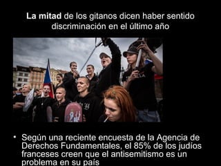 La mitad de los gitanos dicen haber sentido
discriminación en el último año

• Según una reciente encuesta de la Agencia de
Derechos Fundamentales, el 85% de los judíos
franceses creen que el antisemitismo es un
problema en su país

 