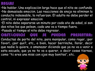 REGLAS
•No hablar. Una explicación larga hace que el niño se confunda
•No demasiada emoción. Las reacciones de enojo no eliminan la
conducta indeseable, la refuerzan. El adulto no debe perder el
control, ni expresar emoción
•El niño debe separarse un minuto por cada año de edad, si son
dos niños los que pelean, cada uno va a tiempo fuera.
•Pasado el tiempo el niño debe regresar.
OBSTÁCULOS         QUE      SE    PUEDEN       PRESENTAR:
Conductas de parte del niño, para manipular, como rogar, ¡por
favor!, ¿por qué?, etc., o bien, hacer berrinche, llorar, decir
que nadie lo quiere, o amenazar diciendo que ya no va a venir a
esta escuela, que ya no te va a querer, o decir cosas tiernas,
como “tú eres una miss con ojos muy bonitos”, etc.
 