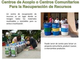 Un centro de recuperación de 
recursos es un lugar donde se 
recogen todos los materiales 
reutilizables y reciclables para su 
venta o reutilización 
Puede servir de centro para lanzar un 
proyecto comunitario, producir nuevos 
o intercambiar productos 
 