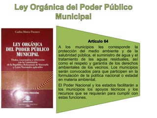 A los municipios les corresponde la 
protección del medio ambiente y de la 
salubridad pública, el suministro de agua y el 
tratamiento de las aguas residuales, así 
como el respeto y garantía de los derechos 
ambientales de los vecinos. Los municipios 
serán convocados para que participen en la 
formulación de la política nacional o estadal 
en materia ambiental. 
El Poder Nacional y los estados facilitarán a 
los municipios los apoyos técnicos y los 
recursos que se requieran para cumplir con 
estas funciones. 
 