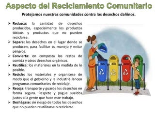 Protejamos nuestras comunidades contra los desechos dañinos. 
 Reduzca: la cantidad de desechos 
producidos, especialmente los productos 
tóxicos y productos que no pueden 
reciclarse. 
 Separe: los desechos en el lugar donde se 
producen, para facilitar su manejo y evitar 
peligros. 
 Convierta: en composta los restos de 
comida y otros desechos orgánicos. 
 Reutilice: los materiales en la medida de lo 
posible. 
 Recicle: los materiales y organícese de 
modo que el gobierno y la industria lancen 
programas comunitarios de reciclaje. 
 Recoja: transporte y guarde los desechos en 
forma segura. Respete y pague sueldos 
justos a la gente que hace este trabajo. 
 Deshágase: sin riesgo de todos los desechos 
que no pueden reutilizarse o reciclarse. 
 