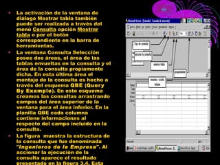 La activación de la ventana de diálogo Mostrar tabla también puede ser realizada a través del menú  Consulta  opción  Mostrar tabla  o por el botón correspondiente en la barra de herramientas. La ventana Consulta Selección posee dos áreas, el área de las tablas envueltas en la consulta y el área de la consulta propiamente dicha. En esta última área el montaje de la consulta es hecho a través del esquema  QBE  ( Query By Example ). En este esquema creamos las consultas arrastrando campos del área superior de la ventana para el área inferior. En la planilla QBE cada columna contiene informaciones al respecto del campo incluido en la consulta. La figura  muestra la estructura de la consulta que fue denominada " Ingenieros de la Empresa ". Al accionar la ejecución de la consulta aparece el resultado presentado en la figura 3.4. Esta figura muestra que el resultado es presentado en una hoja de datos que, en principio, puede ser también usada para alterar y excluir registros. 