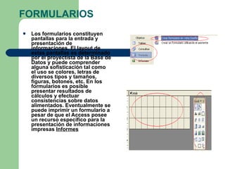 FORMULARIOS Los formularios constituyen pantallas para la entrada y presentación de informaciones. El layout de estas pantallas es determinado por el proyectista de la Base de Datos y puede comprender alguna sofisticación tal como el uso se colores, letras de diversos tipos y tamaños, figuras, botones, etc. En los formularios es posible presentar resultados de cálculos y efectuar consistencias sobre datos alimentados. Eventualmente se puede imprimir un formulario a pesar de que el Access posee un recurso específico para la presentación de informaciones impresas  Informes   