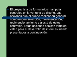 El proyectista de formularios manipula controles en la ventana de diseño. Las acciones que él puede realizar en general comprenden selección, movimentación, redimencionamiento y ajuste de estos controles. Estas acciones básicas también valen para el desarrollo de informes siendo presentados a continuación. 