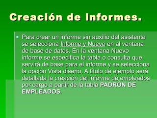 Creación de informes. Para crear un informe sin auxilio del asistente se selecciona  Informe y Nuevo  en al ventana de base de datos. En la ventana Nuevo informe se especifica la tabla o consulta que servirá de base para el informe y se selecciona la opción Vista diseño. A título de ejemplo será detallada la creación del informe de empleados por cargo a partir de la tabla  PADRÓN DE EMPLEADOS .  