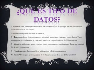 ¿Que es tipo de datos?A la hora de crear un campo en una tabla, hay que especificar de qué tipo son los datos que se van a almacenar en ese campo. Los diferentes tipos de datos de Access son: Texto: cuando en el campo vamos a introducir texto, tanto caracteres como dígitos. Tiene una longitud por defecto de 50 caracteres, siendo su longitud máxima de 255 caracteres. Memo: se utiliza para textos extensos como comentarios o explicaciones. Tiene una longitud fija de 65.535 caracteres. Numérico: para datos numéricos utilizados en cálculos matemáticos. Fecha/Hora: para la introducción de fechas y horas desde el año 100 al año 9999. 