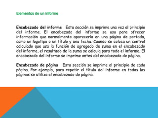 Elementos de un informe
Encabezado del informe Esta sección se imprime una vez al principio
del informe. El encabezado del informe se usa para ofrecer
información que normalmente aparecería en una página de portada,
como un logotipo o un título y una fecha. Cuando se coloca un control
calculado que usa la función de agregado de suma en el encabezado
del informe, el resultado de la suma se calcula para todo el informe. El
encabezado del informe se imprime antes del encabezado de página.
Encabezado de página Esta sección se imprime al principio de cada
página. Por ejemplo, para repetir el título del informe en todas las
páginas se utiliza el encabezado de página.
 