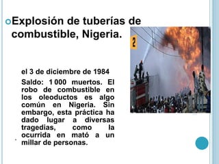 .
Explosión de tuberías de
combustible, Nigeria.
el 3 de diciembre de 1984
Saldo: 1 000 muertos. El
robo de combustible en
los oleoductos es algo
común en Nigeria. Sin
embargo, esta práctica ha
dado lugar a diversas
tragedias, como la
ocurrida en mató a un
millar de personas.
 