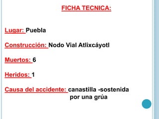 FICHA TECNICA:
Lugar: Puebla
Construcción: Nodo Vial Atlixcáyotl
Muertos: 6
Heridos: 1
Causa del accidente: canastilla -sostenida
por una grúa
 