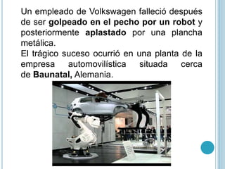 Un empleado de Volkswagen falleció después
de ser golpeado en el pecho por un robot y
posteriormente aplastado por una plancha
metálica.
El trágico suceso ocurrió en una planta de la
empresa automovilística situada cerca
de Baunatal, Alemania.
 