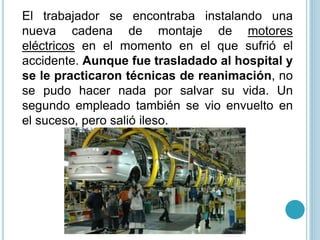 El trabajador se encontraba instalando una
nueva cadena de montaje de motores
eléctricos en el momento en el que sufrió el
accidente. Aunque fue trasladado al hospital y
se le practicaron técnicas de reanimación, no
se pudo hacer nada por salvar su vida. Un
segundo empleado también se vio envuelto en
el suceso, pero salió ileso.
 