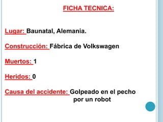 FICHA TECNICA:
Lugar: Baunatal, Alemania.
Construcción: Fábrica de Volkswagen
Muertos: 1
Heridos: 0
Causa del accidente: Golpeado en el pecho
por un robot
 