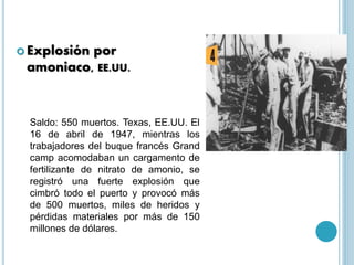 . Explosión por
amoniaco, EE.UU.
Saldo: 550 muertos. Texas, EE.UU. El
16 de abril de 1947, mientras los
trabajadores del buque francés Grand
camp acomodaban un cargamento de
fertilizante de nitrato de amonio, se
registró una fuerte explosión que
cimbró todo el puerto y provocó más
de 500 muertos, miles de heridos y
pérdidas materiales por más de 150
millones de dólares.
 