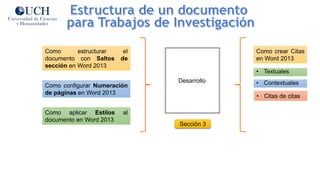 Sección 3
Desarrollo
Como estructurar el
documento con Saltos de
sección en Word 2013
Como aplicar Estilos al
documento en Word 2013
Como configurar Numeración
de páginas en Word 2013
Como crear Citas
en Word 2013
• Textuales
• Contextuales
• Citas de citas
 