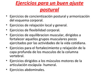 Ejercicios para un buen ajuste
                  postural
• Ejercicios de concientización postural y armonización
  del esquema corporal.
• Ejercicios de relajación local y general.
• Ejercicios de flexibilidad corporal.
• Ejercicios de equilibracion muscular, dirigidos a
  fortalecer aquellos grupos musculares pocos
  ejercitados por las actividades de la vida cotidiana.
• Ejercicios para el fortalecimiento y relajación de la
  capa profunda de los musculos de la columna
  vertebral.
• Ejercicios dirigidos a los músculos motores de la
  articulación escàpula- humeral.
• Ejercicios abdominales.
 