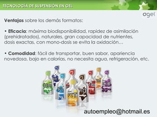 Ventajas  sobre los dem ás formatos: Eficacia : m áxima biodisponibilidad, rapidez de asimilación (prehidratados), naturales, gran capacidad de nutrientes, dosis exactas, con mono-dosis se evita la oxidación… Comodidad : f ácil de transportar, buen sabor, apariencia novedosa, bajo en calorías, no necesita agua, refrigeración, etc. [email_address] TECNOLOG ÍA DE SUSPENSIÓN EN GEL 