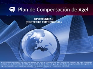 Plan de Compensación de Agel OPORTUNIDAD (PROYECTO EMPRESARIAL) A continuación se presenta un panorama general del Plan de Compensación. Para revisar más detalles, por favor póngase en contacto con el Distribuidor de AGEL que le invitó el día de hoy.  Al igual que con todas las oportunidades de negocio, los ingresos mostrados aquí no están garantizados y se basan en el esfuerzo y rendimiento individual . 