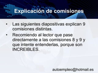 Explicación de comisiones Las siguientes diapositivas explican 9 comisiones distintas. Recomiendo al lector que pase directamente a las comisiones 8 y 9 y que intente entenderlas, porque son INCREIBLES.  [email_address] 