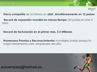 Única compañía  de la historia en  abrir ,  simultáneamente en 12 países Record de expansión mundial en menos tiempo  (54 países en sólo 3 años Record de facturación en el primer mes, $ 5 Millones Numerosos Premios y Reconocimientos  mundiales (mejor producto, mejor herramienta web, empresario del año [email_address] Batiendo R ecords 