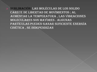  Sublimación: las moléculas de los solido
carece de libertad de movimientos ; al
aumentar la temperatura , las vibraciones
moleculares son mayores . Algunas
partículas pueden ganar suficiente energía
cinética , se independizan
 