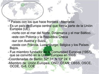 * Paises con los que hace frontera  Alemania: - Es un país de Europa central que forma parte de la Unión Europea (UE).  -norte con el mar del Norte, Dinamarca y el mar Báltico.  -este con Polonia y la República Checa -sur con Austria y Suiza, -oeste con Francia, Luxemburgo, Bélgica y los Países Bajos. - Fue miembro fundador de la Comunidad Europea (1957), que se convirtió en la Unión Europea en 1993.  -Coordenadas de Berlín: 52º 31’ N 13º 24’ E -Miembro de: Unión Europea, ONU, OTAN, CBSS, OSCE, OCDE, G-8, COE  