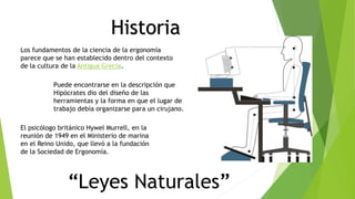 Historia
Los fundamentos de la ciencia de la ergonomía
parece que se han establecido dentro del contexto
de la cultura de la Antigua Grecia.
Puede encontrarse en la descripción que
Hipócrates dio del diseño de las
herramientas y la forma en que el lugar de
trabajo debía organizarse para un cirujano.
El psicólogo británico Hywel Murrell, en la
reunión de 1949 en el Ministerio de marina
en el Reino Unido, que llevó a la fundación
de la Sociedad de Ergonomía.
“Leyes Naturales”
 
