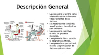 Descripción General
• La ergonomía se define como
interacciones entre humanos
y los elementos de un
sistema.
• Sus factores más conocidos
son el hombre, las máquinas
y el ambiente.
• La ergonomía cognitiva,
estudia los procesos
mentales.
• La ergonomía física, estudia
la adaptabilidad física.
• La ergonomía organizacional,
estudia la optimización de
sistemas psicotécnicos.
 