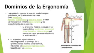 Dominios de la Ergonomía
• La ergonomía cognitiva se interesa en el cómo y en
qué medida, los procesos mentales tales
como percepción,
Memoria, razonamiento y respuesta motora afectan
las interacciones entre los seres humanos y los
otros elementos de un sistema.
• La ergonomía física se preocupa de las
características anatómicas, antropomét
ricas, fisiológicas y biomecánicas del
usuario, en tanto que se relacionan con
la actividad física.
• La ergonomía organizacional o
macroergonomía, se preocupa por la
optimización de sistemas socio-técnicos,
incluyendo susestructuras organizacionales,
las políticas y los procesos.
 