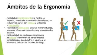 Ámbitos de la Ergonomía
• Facilidad de mantenimiento: se facilita la
limpieza, se evita la acumulación de suciedad, se
reducen las partes con fricción y se facilita
la lubricación.
• Facilidad de asimilación: Exige un menor esfuerzo,
un menor número de movimientos y se reducen los
alcances.
• Habitabilidad: se establecen condiciones
de confort se eliminan los daños directos
inmediatos que pueda sufrir el usuario y se
eliminan o reducen los factores de riesgo.
 