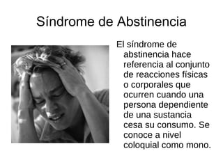 Síndrome de Abstinencia El síndrome de abstinencia hace referencia al conjunto de reacciones físicas o corporales que ocurren cuando una persona dependiente de una sustancia cesa su consumo. Se conoce a nivel coloquial como mono. 