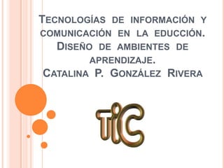 TECNOLOGÍAS DE INFORMACIÓN Y
COMUNICACIÓN EN LA EDUCCIÓN.
DISEÑO DE AMBIENTES DE
APRENDIZAJE.
CATALINA P. GONZÁLEZ RIVERA
 