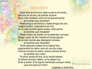 AMO AMOR   Anda libre en el surco, bate el ala en el viento, late vivo en el sol y se prende al pinar. No te vale olvidarlo como al mal pensamiento:          ¡le tendrás que escuchar!   Habla lengua de bronce y habla lengua de ave, ruegos tímidos, imperativos de mar. No te vale ponerle gesto audaz, ceño grave:          ¡lo tendrás que hospedar!   Gasta trazas de dueño; no le ablandan excusas. Rasga vasos de flor, hiende el hondo glaciar. No te vale decirle que albergarlo rehúsas:          ¡lo tendrás que hospedar!   Tiene argucias sutiles en la réplica fina, argumentos de sabio, pero en voz de mujer.  Ciencia humana te salva, menos ciencia divina:          ¡le tendrás que creer!   Te echa venda de lino; tú la venda toleras. Te ofrece el brazo cálido, no le sabes huir. Echa a andar, tú le sigues hechizada aunque vieras         ¡que eso para en morir!                                                                         GABRIELA MISTRAL