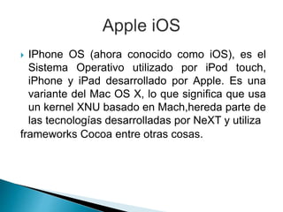  IPhone OS (ahora conocido como iOS), es el
Sistema Operativo utilizado por iPod touch,
iPhone y iPad desarrollado por Apple. Es una
variante del Mac OS X, lo que significa que usa
un kernel XNU basado en Mach,hereda parte de
las tecnologías desarrolladas por NeXT y utiliza
frameworks Cocoa entre otras cosas.
 
