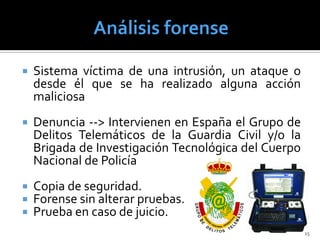   Sistema víctima de una intrusión, un ataque o
    desde él que se ha realizado alguna acción
    maliciosa
   Denuncia --> Intervienen en España el Grupo de
    Delitos Telemáticos de la Guardia Civil y/o la
    Brigada de Investigación Tecnológica del Cuerpo
    Nacional de Policía
   Copia de seguridad.
   Forense sin alterar pruebas.
   Prueba en caso de juicio.
                                                      15
 
