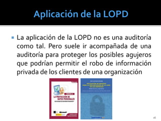    La aplicación de la LOPD no es una auditoría
    como tal. Pero suele ir acompañada de una
    auditoría para proteger los posibles agujeros
    que podrían permitir el robo de información
    privada de los clientes de una organización




                                                    16
 