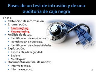 Fases:
  Obtención de información.
  Enumeración.
     Footpringting.
     Fingerprinting.
   Análisis de datos.
     Identificación de arquitectura.
     Identificación de servicios.
     Identificación de vulnerabilidades.
   Explotación.
     Expedientes de seguridad.
     Exploits.
     MetaExploit.
   Documentación final de un test
     Informe técnico.
     Informe ejecutivo.                    18
 