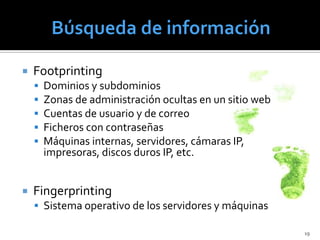    Footprinting
       Dominios y subdominios
       Zonas de administración ocultas en un sitio web
       Cuentas de usuario y de correo
       Ficheros con contraseñas
       Máquinas internas, servidores, cámaras IP,
        impresoras, discos duros IP, etc.


   Fingerprinting
     Sistema operativo de los servidores y máquinas

                                                          19
 
