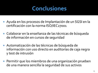    Ayuda en los procesos de Implantación de un SGSI en la
    certificación con la norma ISO/IEC27001

   Colaborar en la enseñanza de las técnicas de búsqueda
    de información en cursos de seguridad

   Automatización de las técnicas de búsqueda de
    información con uso directo en auditorías de caja negra
    y test de intrusión

   Permitir que los miembros de una organización prueben
    de una manera sencilla la seguridad de sus activos
                                                              25
 